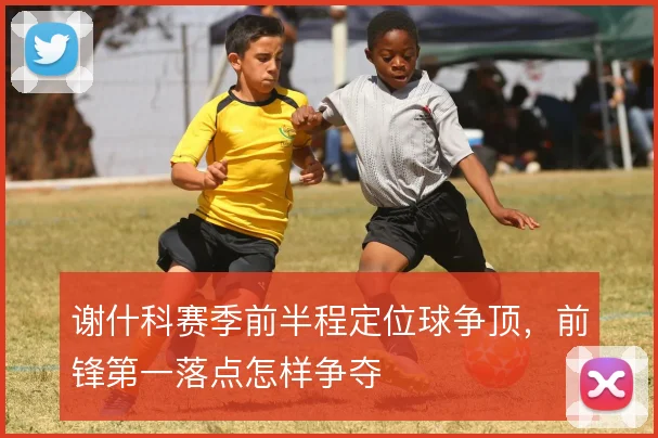 谢什科赛季前半程定位球争顶，前锋第一落点怎样争夺