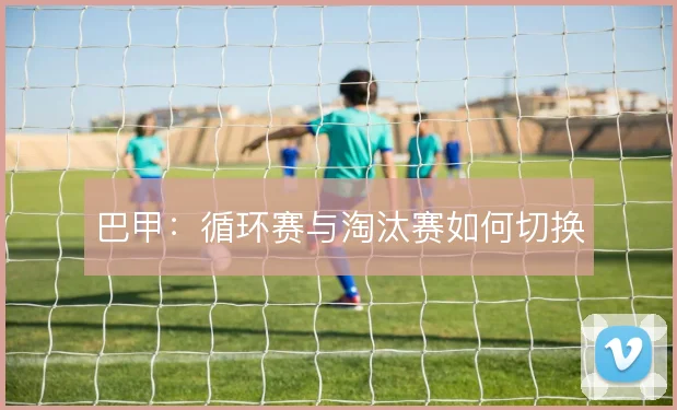 巴甲:循环赛与淘汰赛如何切换