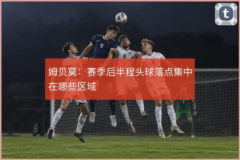 姆贝莫：赛季后半程头球落点集中在哪些区域