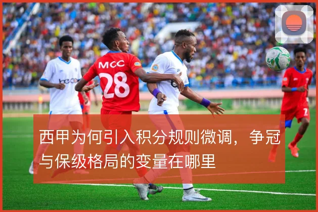 西甲为何引入积分规则微调，争冠与保级格局的变量在哪里