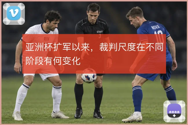 亚洲杯扩军以来,裁判尺度在不同阶段有何变化