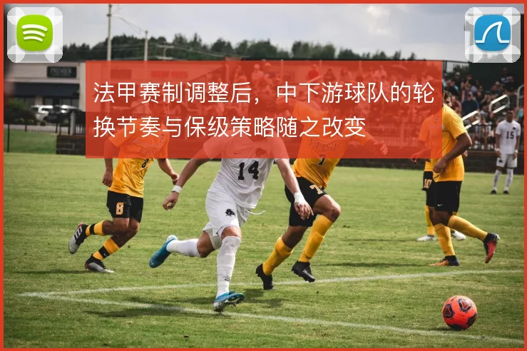 法甲赛制调整后，中下游球队的轮换节奏与保级策略随之改变