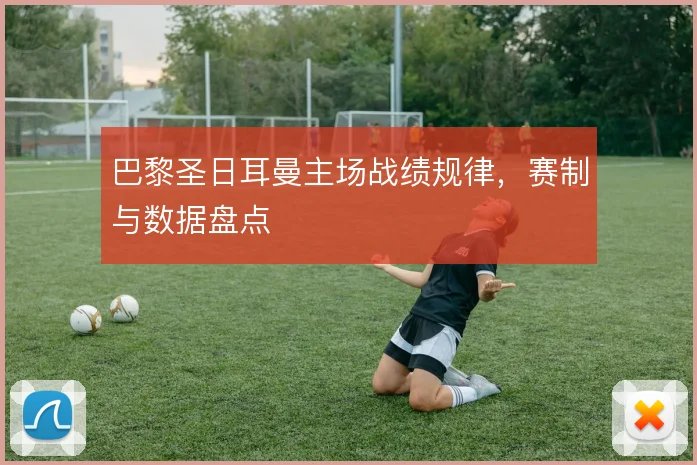 巴黎圣日耳曼主场战绩规律，赛制与数据盘点