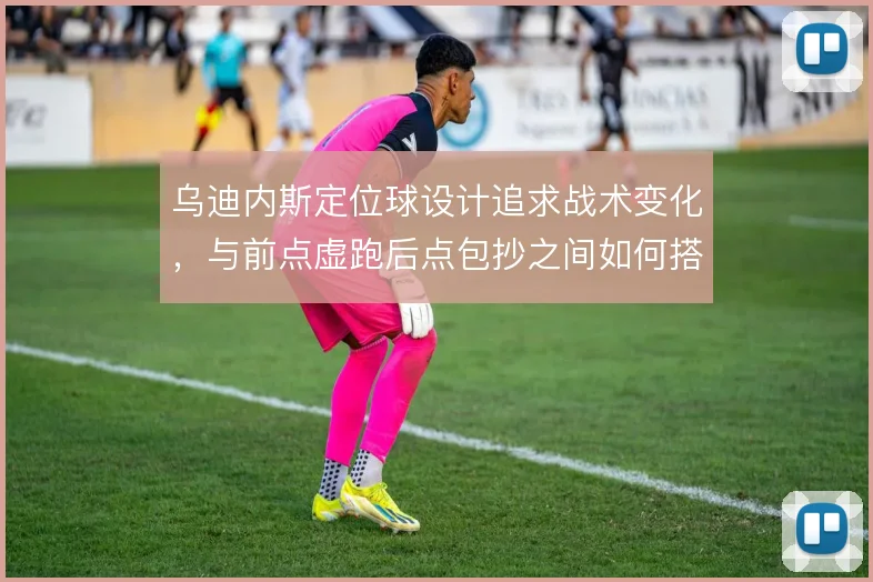 乌迪内斯定位球设计追求战术变化，与前点虚跑后点包抄之间如何搭配