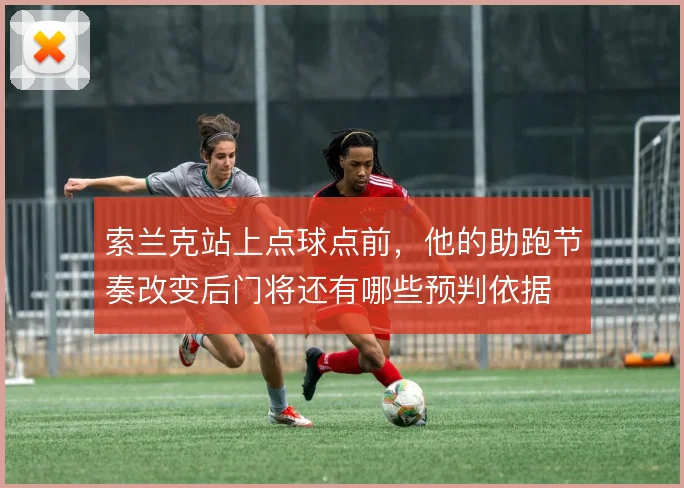 索兰克站上点球点前，他的助跑节奏改变后门将还有哪些预判依据