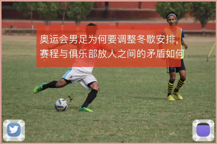 奥运会男足为何要调整冬歇安排，赛程与俱乐部放人之间的矛盾如何解
