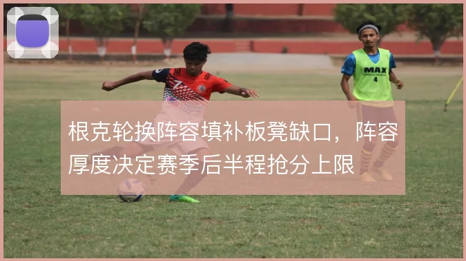 根克轮换阵容填补板凳缺口，阵容厚度决定赛季后半程抢分上限