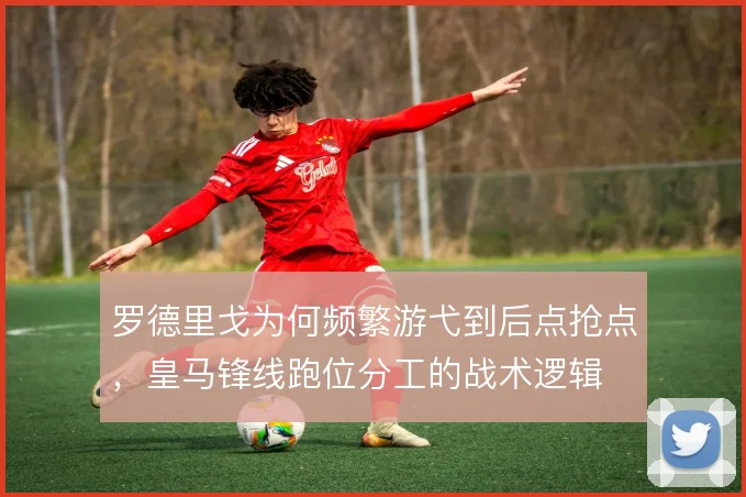 罗德里戈为何频繁游弋到后点抢点，皇马锋线跑位分工的战术逻辑