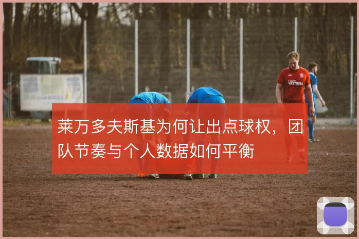 莱万多夫斯基为何让出点球权,团队节奏与个人数据如何平衡