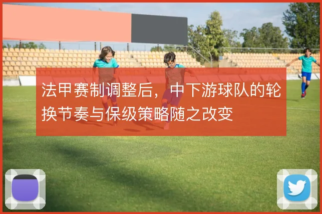 法甲赛制调整后，中下游球队的轮换节奏与保级策略随之改变