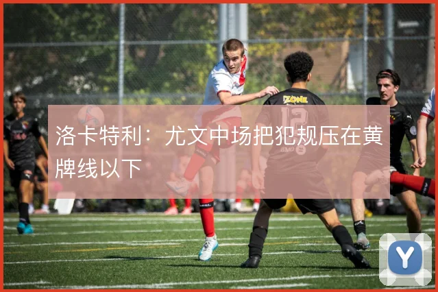洛卡特利:尤文中场把犯规压在黄牌线以下
