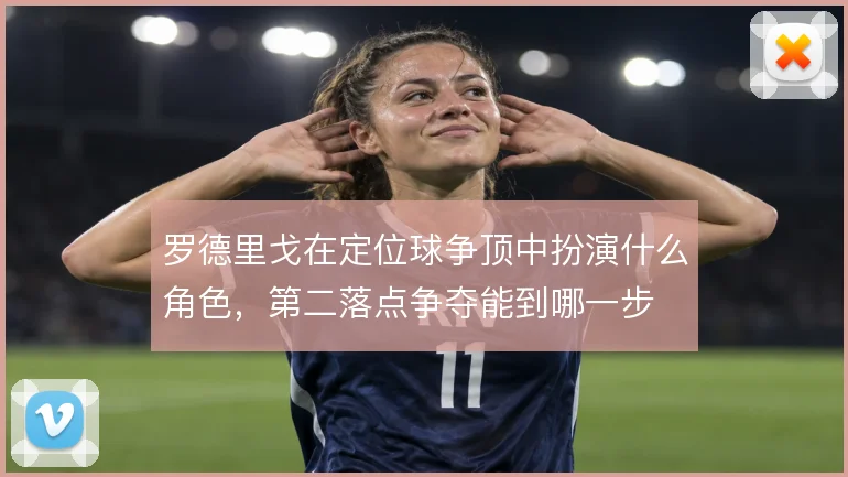 罗德里戈在定位球争顶中扮演什么角色，第二落点争夺能到哪一步