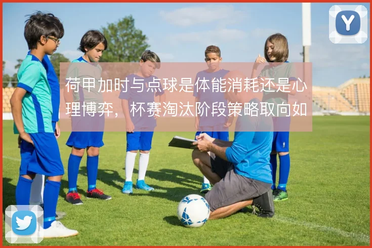 荷甲加时与点球是体能消耗还是心理博弈，杯赛淘汰阶段策略取向如何取舍
