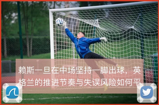 赖斯一旦在中场坚持一脚出球，英格兰的推进节奏与失误风险如何平衡