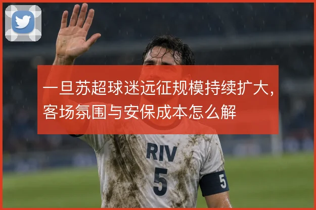 一旦苏超球迷远征规模持续扩大，客场氛围与安保成本怎么解