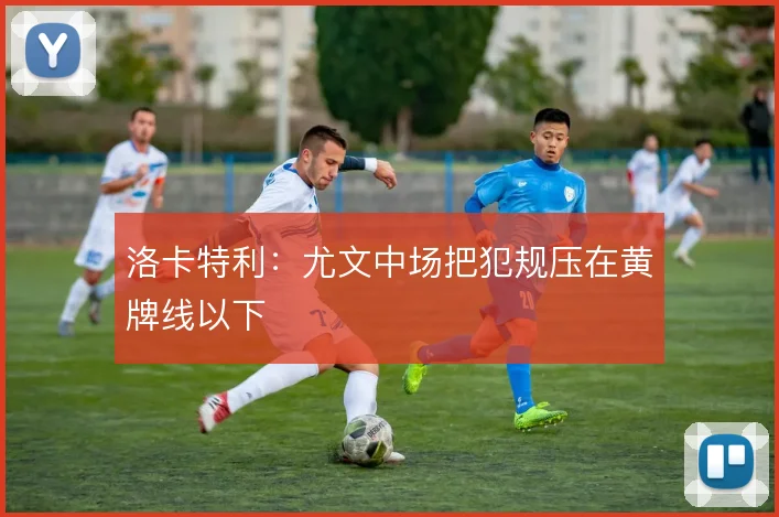 洛卡特利:尤文中场把犯规压在黄牌线以下