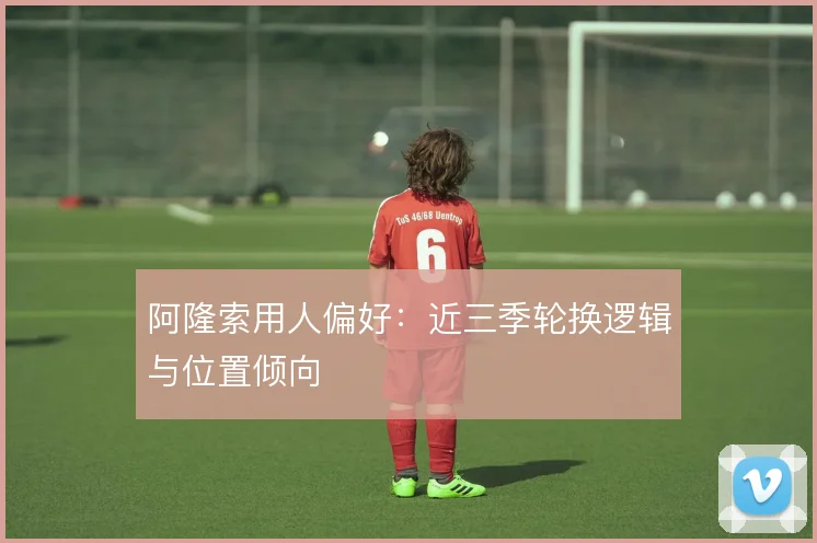阿隆索用人偏好：近三季轮换逻辑与位置倾向